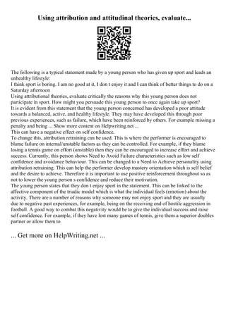Using attribution and attitudinal theories, evaluate...
The following is a typical statement made by a young person who has given up sport and leads an
unhealthy lifestyle:
I think sport is boring. I am no good at it, I don t enjoy it and I can think of better things to do on a
Saturday afternoon
Using attributional theories, evaluate critically the reasons why this young person does not
participate in sport. How might you persuade this young person to once again take up sport?
It is evident from this statement that the young person concerned has developed a poor attitude
towards a balanced, active, and healthy lifestyle. They may have developed this through poor
previous experiences, such as failure, which have been reinforced by others. For example missing a
penalty and being ... Show more content on Helpwriting.net ...
This can have a negative effect on self confidence.
To change this, attribution retraining can be used. This is where the performer is encouraged to
blame failure on internal/unstable factors as they can be controlled. For example, if they blame
losing a tennis game on effort (unstable) then they can be encouraged to increase effort and achieve
success. Currently, this person shows Need to Avoid Failure characteristics such as low self
confidence and avoidance behaviour. This can be changed to a Need to Achieve personality using
attribution retraining. This can help the performer develop mastery orientation which is self belief
and the desire to achieve. Therefore it is important to use positive reinforcement throughout so as
not to lower the young person s confidence and reduce their motivation.
The young person states that they don t enjoy sport in the statement. This can be linked to the
affective component of the triadic model which is what the individual feels (emotion) about the
activity. There are a number of reasons why someone may not enjoy sport and they are usually
due to negative past experiences, for example, being on the receiving end of hostile aggression in
football. A good way to combat this negativity would be to give the individual success and raise
self confidence. For example, if they have lost many games of tennis, give them a superior doubles
partner or allow them to
... Get more on HelpWriting.net ...
 