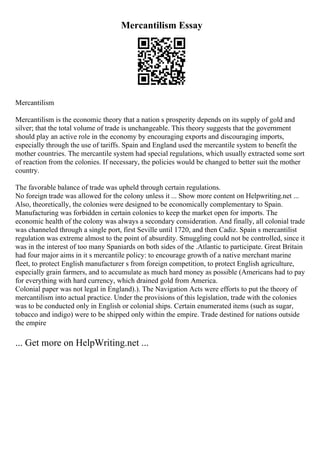 Mercantilism Essay
Mercantilism
Mercantilism is the economic theory that a nation s prosperity depends on its supply of gold and
silver; that the total volume of trade is unchangeable. This theory suggests that the government
should play an active role in the economy by encouraging exports and discouraging imports,
especially through the use of tariffs. Spain and England used the mercantile system to benefit the
mother countries. The mercantile system had special regulations, which usually extracted some sort
of reaction from the colonies. If necessary, the policies would be changed to better suit the mother
country.
The favorable balance of trade was upheld through certain regulations.
No foreign trade was allowed for the colony unless it ... Show more content on Helpwriting.net ...
Also, theoretically, the colonies were designed to be economically complementary to Spain.
Manufacturing was forbidden in certain colonies to keep the market open for imports. The
economic health of the colony was always a secondary consideration. And finally, all colonial trade
was channeled through a single port, first Seville until 1720, and then Cadiz. Spain s mercantilist
regulation was extreme almost to the point of absurdity. Smuggling could not be controlled, since it
was in the interest of too many Spaniards on both sides of the .Atlantic to participate. Great Britain
had four major aims in it s mercantile policy: to encourage growth of a native merchant marine
fleet, to protect English manufacturer s from foreign competition, to protect English agriculture,
especially grain farmers, and to accumulate as much hard money as possible (Americans had to pay
for everything with hard currency, which drained gold from America.
Colonial paper was not legal in England).). The Navigation Acts were efforts to put the theory of
mercantilism into actual practice. Under the provisions of this legislation, trade with the colonies
was to be conducted only in English or colonial ships. Certain enumerated items (such as sugar,
tobacco and indigo) were to be shipped only within the empire. Trade destined for nations outside
the empire
... Get more on HelpWriting.net ...
 