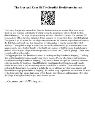 The Pros And Cons Of The Swedish Healthcare System
There are a few positive externalizes from the Swedish healthcare system. First, there are set
limits on how much an individual will spend before the government will pay for all the fees
(David Hogberg). This helps people when they have lots of medical expenses. For example 200
kronas, about $24, is the most patients will pay annually for prescription drugs (David Hogberg).
The system is set up so that the central government controls the laws and regulation which makes
the distribution of heath care fair. In addition private practice is heavily regulated (Swedish
Institute). The regulation helps to ensure that the care for citizens who get private or public care
receive similar care. Another benefit of the health care system is that there is no direct charge to
patients under 20 years of age when they go to receive dental care (David Hogberg).... Show more
content on Helpwriting.net ...
The biggest problem that Sweden encounters is the long waiting lists (David Hogberg). The long
lists restrict people from seeing doctors in a timely manner. People who have private insurance
can skip the waiting lists (David Hogberg). Swedes who do not have private insurance must wait,
often for months, for treatment (David Hogberg). Equal access to all restricts an individual s
access because there is only some many resources available at any time. The wait lists create
problems for the citizens. According to a study the long wait times have increased anxiety and
depression amongst patients (David Hogberg). In another study respondents indicated that because
of the long waits they have a deep sense of lost dignity, powerlessness and frustration (R.N Mats
SjГ¶ling). Waiting lists is the largest issue that this system
... Get more on HelpWriting.net ...
 