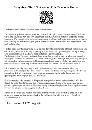 Essay about The Effectiveness of the Takamine Guitar...
The Effectiveness of the Takamine Guitar Advertisement
The Takamine guitar advert can be viewed as an effective piece of media in an array of different
ways. The ways used play on a very unconventional style, which is not often used for a musical
instrument. For example most guitar advertisements would use such images as a lead guitarist of a
band standing tall whilst making his guitar scream out whilst he is backed by a huge amp or some
such and the other.
The first thing that this advertising piece has you drawn to is its picture, although on first sight you
can t actually see what it is trying to portray as it is a picture of a girl sitting and staring at a boy
who is playing to her in a ... Show more content on Helpwriting.net ...
The background of the image is distorted and blurred so as to show exactly where you should be
looking and so draws the attention to the couple and the guitar. Although, the guitar may be key to
this picture but the headstock that holds the company brand name is off the view of the lens, this
could have been a clever ploy as to make the viewer read on and find out what the brand is.
It is always an awfully easy thing to sell a guitar over any other instrument as it is a very
glamorous instrument (unlike a bass) and so the people used are also very young and attractive in
themselves. This gives a sense of youth to the company and would make them much more
appealing to a buyer, especially a first time buyer.
Now onto the text: the text used in this piece is very peculiar indeed and for the most of it the
idea of the guitar has shifted onto that of a partnering agency. Many of the words used such as
partner , right for you and wonderful cast up totally different thoughts from that of a guitar and this
is where the adverts key selling point really delivers.
It leads on in such a way that you must read on to understand what is actually going on in the
advert and leaves you in complete shock at the end when they refer you to go to Your local
Takamine trader to
... Get more on HelpWriting.net ...
 