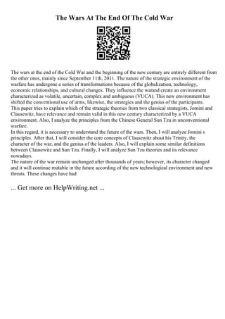 The Wars At The End Of The Cold War
The wars at the end of the Cold War and the beginning of the new century are entirely different from
the other ones, mainly since September 11th, 2011. The nature of the strategic environment of the
warfare has undergone a series of transformations because of the globalization, technology,
economic relationships, and cultural changes. They influence the warand create an environment
characterized as volatile, uncertain, complex and ambiguous (VUCA). This new environment has
shifted the conventional use of arms, likewise, the strategies and the genius of the participants.
This paper tries to explain which of the strategic theories from two classical strategists, Jomini and
Clausewitz, have relevance and remain valid in this new century characterized by a VUCA
environment. Also, I analyze the principles from the Chinese General Sun Tzu in unconventional
warfare.
In this regard, it is necessary to understand the future of the wars. Then, I will analyze Jomini s
principles. After that, I will consider the core concepts of Clausewitz about his Trinity, the
character of the war, and the genius of the leaders. Also, I will explain some similar definitions
between Clausewitz and Sun Tzu. Finally, I will analyze Sun Tzu theories and its relevance
nowadays.
The nature of the war remain unchanged after thousands of years; however, its character changed
and it will continue mutable in the future according of the new technological environment and new
threats. These changes have had
... Get more on HelpWriting.net ...
 