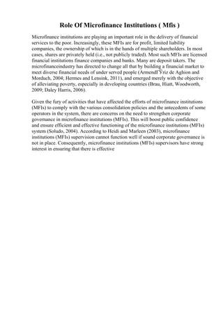 Role Of Microfinance Institutions ( Mfis )
Microfinance institutions are playing an important role in the delivery of financial
services to the poor. Increasingly, these MFIs are for profit, limited liability
companies, the ownership of which is in the hands of multiple shareholders. In most
cases, shares are privately held (i.e., not publicly traded). Most such MFIs are licensed
financial institutions finance companies and banks. Many are deposit takers. The
microfinanceindustry has directed to change all that by building a financial market to
meet diverse financial needs of under served people (ArmendГЎriz de Aghion and
Morduch, 2004; Hermes and Lensink, 2011), and emerged merely with the objective
of alleviating poverty, especially in developing countries (Brau, Hiatt, Woodworth,
2009; Daley Harris, 2006).
Given the fury of activities that have affected the efforts of microfinance institutions
(MFIs) to comply with the various consolidation policies and the antecedents of some
operators in the system, there are concerns on the need to strengthen corporate
governance in microfinance institutions (MFIs). This will boost public confidence
and ensure efficient and effective functioning of the microfinance institutions (MFIs)
system (Soludo, 2004). According to Heidi and Marleen (2003), microfinance
institutions (MFIs) supervision cannot function well if sound corporate governance is
not in place. Consequently, microfinance institutions (MFIs) supervisors have strong
interest in ensuring that there is effective
 