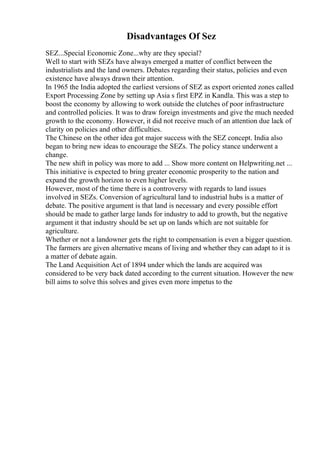 Disadvantages Of Sez
SEZ...Special Economic Zone...why are they special?
Well to start with SEZs have always emerged a matter of conflict between the
industrialists and the land owners. Debates regarding their status, policies and even
existence have always drawn their attention.
In 1965 the India adopted the earliest versions of SEZ as export oriented zones called
Export Processing Zone by setting up Asia s first EPZ in Kandla. This was a step to
boost the economy by allowing to work outside the clutches of poor infrastructure
and controlled policies. It was to draw foreign investments and give the much needed
growth to the economy. However, it did not receive much of an attention due lack of
clarity on policies and other difficulties.
The Chinese on the other idea got major success with the SEZ concept. India also
began to bring new ideas to encourage the SEZs. The policy stance underwent a
change.
The new shift in policy was more to add ... Show more content on Helpwriting.net ...
This initiative is expected to bring greater economic prosperity to the nation and
expand the growth horizon to even higher levels.
However, most of the time there is a controversy with regards to land issues
involved in SEZs. Conversion of agricultural land to industrial hubs is a matter of
debate. The positive argument is that land is necessary and every possible effort
should be made to gather large lands for industry to add to growth, but the negative
argument it that industry should be set up on lands which are not suitable for
agriculture.
Whether or not a landowner gets the right to compensation is even a bigger question.
The farmers are given alternative means of living and whether they can adapt to it is
a matter of debate again.
The Land Acquisition Act of 1894 under which the lands are acquired was
considered to be very back dated according to the current situation. However the new
bill aims to solve this solves and gives even more impetus to the
 