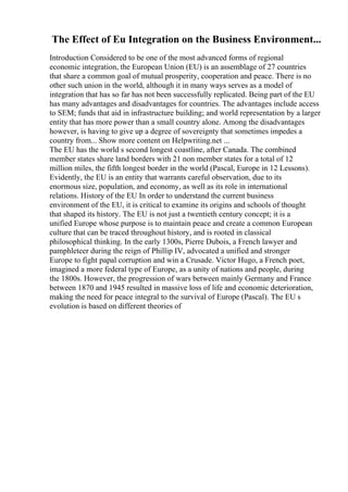 The Effect of Eu Integration on the Business Environment...
Introduction Considered to be one of the most advanced forms of regional
economic integration, the European Union (EU) is an assemblage of 27 countries
that share a common goal of mutual prosperity, cooperation and peace. There is no
other such union in the world, although it in many ways serves as a model of
integration that has so far has not been successfully replicated. Being part of the EU
has many advantages and disadvantages for countries. The advantages include access
to SEM; funds that aid in infrastructure building; and world representation by a larger
entity that has more power than a small country alone. Among the disadvantages
however, is having to give up a degree of sovereignty that sometimes impedes a
country from... Show more content on Helpwriting.net ...
The EU has the world s second longest coastline, after Canada. The combined
member states share land borders with 21 non member states for a total of 12
million miles, the fifth longest border in the world (Pascal, Europe in 12 Lessons).
Evidently, the EU is an entity that warrants careful observation, due to its
enormous size, population, and economy, as well as its role in international
relations. History of the EU In order to understand the current business
environment of the EU, it is critical to examine its origins and schools of thought
that shaped its history. The EU is not just a twentieth century concept; it is a
unified Europe whose purpose is to maintain peace and create a common European
culture that can be traced throughout history, and is rooted in classical
philosophical thinking. In the early 1300s, Pierre Dubois, a French lawyer and
pamphleteer during the reign of Phillip IV, advocated a unified and stronger
Europe to fight papal corruption and win a Crusade. Victor Hugo, a French poet,
imagined a more federal type of Europe, as a unity of nations and people, during
the 1800s. However, the progression of wars between mainly Germany and France
between 1870 and 1945 resulted in massive loss of life and economic deterioration,
making the need for peace integral to the survival of Europe (Pascal). The EU s
evolution is based on different theories of
 