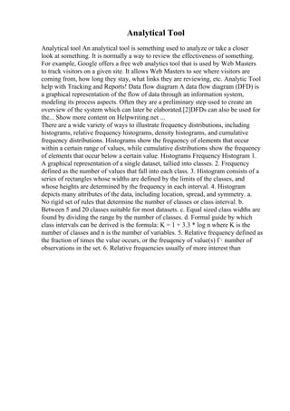 Analytical Tool
Analytical tool An analytical tool is something used to analyze or take a closer
look at something. It is normally a way to review the effectiveness of something.
For example, Google offers a free web analytics tool that is used by Web Masters
to track visitors on a given site. It allows Web Masters to see where visitors are
coming from, how long they stay, what links they are reviewing, etc. Analytic Tool
help with Tracking and Reports! Data flow diagram A data flow diagram (DFD) is
a graphical representation of the flow of data through an information system,
modeling its process aspects. Often they are a preliminary step used to create an
overview of the system which can later be elaborated.[2]DFDs can also be used for
the... Show more content on Helpwriting.net ...
There are a wide variety of ways to illustrate frequency distributions, including
histograms, relative frequency histograms, density histograms, and cumulative
frequency distributions. Histograms show the frequency of elements that occur
within a certain range of values, while cumulative distributions show the frequency
of elements that occur below a certain value. Histograms Frequency Histogram 1.
A graphical representation of a single dataset, tallied into classes. 2. Frequency
defined as the number of values that fall into each class. 3. Histogram consists of a
series of rectangles whose widths are defined by the limits of the classes, and
whose heights are determined by the frequency in each interval. 4. Histogram
depicts many attributes of the data, including location, spread, and symmetry. a.
No rigid set of rules that determine the number of classes or class interval. b.
Between 5 and 20 classes suitable for most datasets. c. Equal sized class widths are
found by dividing the range by the number of classes. d. Formal guide by which
class intervals can be derived is the formula: K = 1 + 3.3 * log n where K is the
number of classes and n is the number of variables. 5. Relative frequency defined as
the fraction of times the value occurs, or the freuqency of value(s) Г· number of
observations in the set. 6. Relative frequencies usually of more interest than
 