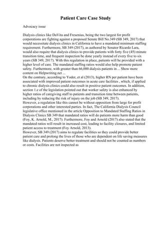Patient Care Case Study
Advocacy issue
Dialysis clinics like DaVita and Fresenius, being the two largest for profit
corporations are fighting against a proposed Senate Bill No.349 (SB 349, 2017) that
would necessitate dialysis clinics in California to have a mandated minimum staffing
requirement. Furthermore, SB 349 (2017), as authored by Senator Ricardo Lara,
would also require that dialysis clinics to provide patients with forty five (45) minute
transition time, and frequent inspection be done yearly instead of every five to six
years (SB 349, 2017). With this regulation in place, patients will be provided with a
higher level of care. The mandated staffing ratios would also help promote patient
safety. Furthermore, with greater than 66,000 dialysis patients in ... Show more
content on Helpwriting.net ...
On the contrary, according to Yoder, et al (2013), higher RN per patient have been
associated with improved patient outcomes in acute care facilities , which, if applied
to chronic dialysis clinics could also result in positive patient outcomes. In addition,
section 1.e of the legislation pointed out that worker safety is also enhanced by
higher ratios of caregiving staff to patients and transition time between patients,
including by reducing the risk of injury on the job (SB 349, 2017).
However, a regulation like this cannot be without opposition from large for profit
corporations and other interested parties. In fact, The California Dialysis Council
legislative office mentioned in the article Opposition to Mandated Staffing Ratios in
Dialysis Clinics SB 349 that mandated ratios will do patients more harm than good
(Foy, K. Arnold, M., 2017). Furthermore, Foy and Arnold (2017) also stated that the
mandated ratios will result in increased cost, leading to facility closures, and limited
patient access to treatment (Foy Arnold, 2013).
However, SB 349 (2017) aims to regulate facilities so they could provide better
patient care and prolong the lives of those who are dependent on life saving measures
like dialysis. Patients deserve better treatment and should not be counted as numbers
or costs. Facilities are not inspected as
 