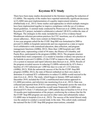 Keystone ICU Study
There have been many studies documented in the literature regarding the reduction of
CLABSIs. The majority of the studies have reported statistically significant decreases
in CLABSI rates post implementation of a quality improvement initiative
(OвЂџGrady et al., 2011). Some studies used approaches in which multiple strategies
have been implemented together to improve compliance with the use of evidence
based guidelines. A seminal study conducted by Pronovost et al. (2006), known as the
Keystone ICU project, included a collaborative cohortof 108 ICUs within the state of
Michigan. The strategies in this study included the use of five evidence based
bloodstream infection prevention practices for CVC insertions, use of a checklist to
ensure adherence... Show more content on Helpwriting.net ...
A two year program called On the CUSP: Stop BSI was formulated in 2008 to
prevent CLABSIs in hospitals nationwide and was organized as a state or region
level collaborative with centralized education, data collection, and program
management functions (AHRQ, 2012). More than 1,000 hospitals and 1,800
hospital units, representing a total of 44 states, the District of Columbia, and
Puerto Rico, participated in the program (AHRQ, 2012). The program structure
included three main components: (1) a model to translate evidence into practice at
the bedside to prevent CLABSIs; (2) the CUSP to improve the safety culture; and
(3) a system to measure and report infection data (Sawyer et al., 2010). Results of
the program revealed success in reducing CLABSIs nationwide by 41% from a
baseline of 1.915 infections per 1,000 line days to a rate of 1.133 infections
(AHRQ, 2012). With the nationwide success of the On the CUSP: Stop BSI
program (AHRQ, 2012), the state of Hawaii embarked on their own study to
determine if a national ICU collaborative to reduce CLABSIs would succeed in the
state (Lin et al., 2012). The study, which began in January 2009 and ended in
December 2010, included the CUSP, a multifaceted intervention approach to
CLABSI prevention, and infection rate monitoring (Lin et al., 2012). Data was
collected and reported from 20 ICUs representing 16 hospitals across the state (Lin
et al., 2012). The results revealed the overall mean 9statewide CLABSI rates
decreased 61% from 1.5 infections per 1,000 catheter days at baseline to 0.6 at 16 to
18 months post implementation of the project, reinforcing the evidence that the On
the CUSP: Stop BSI program can succeed in other states and substantially reduce
CLABSI rates in hospitals (Lin et al., 2012). The success of the initial Hawaii study
was the catalyst to conduct a second study in the state. This cohort study continued
the national On the CUSP: Stop BSI program interventions, extended
 