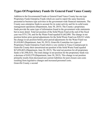 Types Of Proprietary Funds Or General Fund Vance County
Addition to the Governmental Funds or General Fund Vance County has one type
Proprietary Funds Enterprise Funds which are used to report the same functions
presented as business type activities in the government wide financial statements. The
County uses enterprise funds to account for its water activity and for its solid waste
management operations (Department, June 30, 2015). The County s proprietary
funds provide the same type of information found in the government wide statements
but in more detail. Total net position of the Solid Waste Fund at the end of the fiscal
year was $751,736, and for the Water Fund equaled $1,662,088. The change in net
position before prior period adjustments for the Solid Waste Fund was $20,513 while
the change in net position before prior period adjustments for the Water Fund was
$1,610,863 (Department, June 30, 2015). Granville Countyhas two types of
Proprietary Funds Enterprise Fund which is very similar to Vance Countyexcept in
Granville County their unrestricted net position of the Solid Waste Fund equaled
$(7,658,465) (Department, June 30, 2015). The total net position for all proprietary
funds is $(1,948,415). The total change in net position for the proprietary funds was
a decrease of $103,579 (Department, June 30, 2015). This change in net position
primarily results from decreased non current liabilities for post closure care costs
resulting from legislative changes and increased personnel costs.
Granville County s second
 