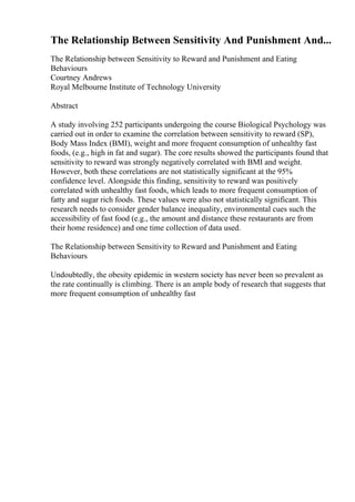 The Relationship Between Sensitivity And Punishment And...
The Relationship between Sensitivity to Reward and Punishment and Eating
Behaviours
Courtney Andrews
Royal Melbourne Institute of Technology University
Abstract
A study involving 252 participants undergoing the course Biological Psychology was
carried out in order to examine the correlation between sensitivity to reward (SP),
Body Mass Index (BMI), weight and more frequent consumption of unhealthy fast
foods, (e.g., high in fat and sugar). The core results showed the participants found that
sensitivity to reward was strongly negatively correlated with BMI and weight.
However, both these correlations are not statistically significant at the 95%
confidence level. Alongside this finding, sensitivity to reward was positively
correlated with unhealthy fast foods, which leads to more frequent consumption of
fatty and sugar rich foods. These values were also not statistically significant. This
research needs to consider gender balance inequality, environmental cues such the
accessibility of fast food (e.g., the amount and distance these restaurants are from
their home residence) and one time collection of data used.
The Relationship between Sensitivity to Reward and Punishment and Eating
Behaviours
Undoubtedly, the obesity epidemic in western society has never been so prevalent as
the rate continually is climbing. There is an ample body of research that suggests that
more frequent consumption of unhealthy fast
 