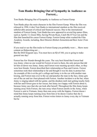 Tom Hanks Bringing Out of Sympathy in Audience as
Forrest...
Tom Hanks Bringing Out of Sympathy in Audience as Forrest Gump
Tom Hanks plays the main character in the film Forrest Gump. When the film was
released in 1994, it shot Tom Hanks to international stardom as the film received
unbelievable amount of critical and financial success. Due to the international
stardom of Forrest Gump, Tom Hanks has now appeared in several big names films,
such as Apollo 13, Green Mile, Saving Private Ryan, Catch Me If You Can and the
film that launched his career Forrest Gump. Forrest Gump white washed the Film
Academy Awards, including, Best Director (Robert Zemeckis) and Best Actor (Tom
Hanks).
If you read or see the film trailer to Forrest Gump you probably won t ... Show more
content on Helpwriting.net ...
But the Drill Sergeant says, You must have an IQ of 168, you re going to make
general one day!
Forrest has few friends through the years. The very best friend that Forrest had
was Jenny; when no one would let Forrest sit next to them, the only person that did
let him sit down was Jenny. Jenny and Forrest were meeting up more often, so they
were best friends. Forrest described their relationship as Peas and Carrots. Forrest
sometimes took their relationship to far and thought it was his duty to protect her.
An example of this is at the girl s college and Jenny is in the car with another man
kissing, and Forrest runs over to the car and punches the man in the face, Jenny gets
out of the car and isn t best pleased with Forrest. Another incident is at the bar, when
Jenny is singing naked with her guitar, and the drunken mob start getting touchy feely
with her and Forrest goes to her rescue, but Jenny isn t happy with Forrest about it,
because Jenny says that she can look after herself. Throughout the film Jenny keeps
running away from Forrest, she runs away when Forrest enrolls in the Army, when
Forrest is sent to Vietnam, Jenny then runs away with the hippies. Forrest doesn t
mind that Jenny keeps running away from him or he doesn t realize that she is
actually running away from him. Forrest writes letters to Jenny every day in Vietnam
but he
 