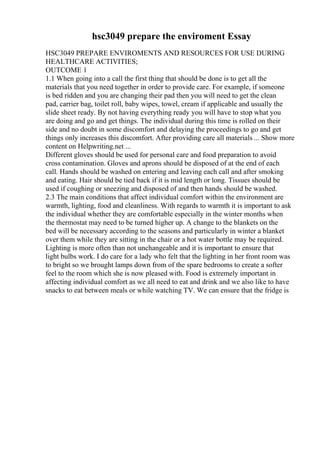 hsc3049 prepare the enviroment Essay
HSC3049 PREPARE ENVIROMENTS AND RESOURCES FOR USE DURING
HEALTHCARE ACTIVITIES;
OUTCOME 1
1.1 When going into a call the first thing that should be done is to get all the
materials that you need together in order to provide care. For example, if someone
is bed ridden and you are changing their pad then you will need to get the clean
pad, carrier bag, toilet roll, baby wipes, towel, cream if applicable and usually the
slide sheet ready. By not having everything ready you will have to stop what you
are doing and go and get things. The individual during this time is rolled on their
side and no doubt in some discomfort and delaying the proceedings to go and get
things only increases this discomfort. After providing care all materials ... Show more
content on Helpwriting.net ...
Different gloves should be used for personal care and food preparation to avoid
cross contamination. Gloves and aprons should be disposed of at the end of each
call. Hands should be washed on entering and leaving each call and after smoking
and eating. Hair should be tied back if it is mid length or long. Tissues should be
used if coughing or sneezing and disposed of and then hands should be washed.
2.3 The main conditions that affect individual comfort within the environment are
warmth, lighting, food and cleanliness. With regards to warmth it is important to ask
the individual whether they are comfortable especially in the winter months when
the thermostat may need to be turned higher up. A change to the blankets on the
bed will be necessary according to the seasons and particularly in winter a blanket
over them while they are sitting in the chair or a hot water bottle may be required.
Lighting is more often than not unchangeable and it is important to ensure that
light bulbs work. I do care for a lady who felt that the lighting in her front room was
to bright so we brought lamps down from of the spare bedrooms to create a softer
feel to the room which she is now pleased with. Food is extremely important in
affecting individual comfort as we all need to eat and drink and we also like to have
snacks to eat between meals or while watching TV. We can ensure that the fridge is
 