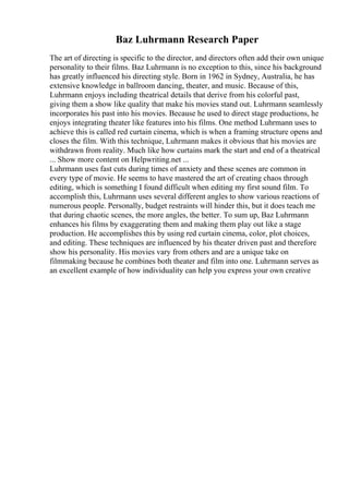 Baz Luhrmann Research Paper
The art of directing is specific to the director, and directors often add their own unique
personality to their films. Baz Luhrmann is no exception to this, since his background
has greatly influenced his directing style. Born in 1962 in Sydney, Australia, he has
extensive knowledge in ballroom dancing, theater, and music. Because of this,
Luhrmann enjoys including theatrical details that derive from his colorful past,
giving them a show like quality that make his movies stand out. Luhrmann seamlessly
incorporates his past into his movies. Because he used to direct stage productions, he
enjoys integrating theater like features into his films. One method Luhrmann uses to
achieve this is called red curtain cinema, which is when a framing structure opens and
closes the film. With this technique, Luhrmann makes it obvious that his movies are
withdrawn from reality. Much like how curtains mark the start and end of a theatrical
... Show more content on Helpwriting.net ...
Luhrmann uses fast cuts during times of anxiety and these scenes are common in
every type of movie. He seems to have mastered the art of creating chaos through
editing, which is something I found difficult when editing my first sound film. To
accomplish this, Luhrmann uses several different angles to show various reactions of
numerous people. Personally, budget restraints will hinder this, but it does teach me
that during chaotic scenes, the more angles, the better. To sum up, Baz Luhrmann
enhances his films by exaggerating them and making them play out like a stage
production. He accomplishes this by using red curtain cinema, color, plot choices,
and editing. These techniques are influenced by his theater driven past and therefore
show his personality. His movies vary from others and are a unique take on
filmmaking because he combines both theater and film into one. Luhrmann serves as
an excellent example of how individuality can help you express your own creative
 