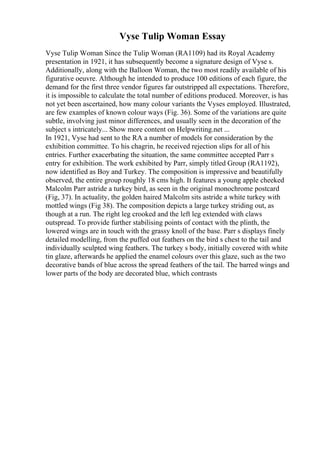 Vyse Tulip Woman Essay
Vyse Tulip Woman Since the Tulip Woman (RA1109) had its Royal Academy
presentation in 1921, it has subsequently become a signature design of Vyse s.
Additionally, along with the Balloon Woman, the two most readily available of his
figurative oeuvre. Although he intended to produce 100 editions of each figure, the
demand for the first three vendor figures far outstripped all expectations. Therefore,
it is impossible to calculate the total number of editions produced. Moreover, is has
not yet been ascertained, how many colour variants the Vyses employed. Illustrated,
are few examples of known colour ways (Fig. 36). Some of the variations are quite
subtle, involving just minor differences, and usually seen in the decoration of the
subject s intricately... Show more content on Helpwriting.net ...
In 1921, Vyse had sent to the RA a number of models for consideration by the
exhibition committee. To his chagrin, he received rejection slips for all of his
entries. Further exacerbating the situation, the same committee accepted Parr s
entry for exhibition. The work exhibited by Parr, simply titled Group (RA1192),
now identified as Boy and Turkey. The composition is impressive and beautifully
observed, the entire group roughly 18 cms high. It features a young apple cheeked
Malcolm Parr astride a turkey bird, as seen in the original monochrome postcard
(Fig, 37). In actuality, the golden haired Malcolm sits astride a white turkey with
mottled wings (Fig 38). The composition depicts a large turkey striding out, as
though at a run. The right leg crooked and the left leg extended with claws
outspread. To provide further stabilising points of contact with the plinth, the
lowered wings are in touch with the grassy knoll of the base. Parr s displays finely
detailed modelling, from the puffed out feathers on the bird s chest to the tail and
individually sculpted wing feathers. The turkey s body, initially covered with white
tin glaze, afterwards he applied the enamel colours over this glaze, such as the two
decorative bands of blue across the spread feathers of the tail. The barred wings and
lower parts of the body are decorated blue, which contrasts
 