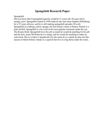 Spongebob Research Paper
Spongebob
Did you know that if spongebob aged he would be 31 years old, 50 years old in
sponge years. Spongebob started in 1999 made by the man name Stephen Hillenburg,
he is 55 years old now, and he is still making spongebob episodes 20 in all.
Spongebob in a talking, yellow sponge, his best friend s name is Patrick, Patrick is a
pink starfish. Spongebob is a fry cook at the most popular restaurant under the sea,
The Krusty Krab, Spongebob loves his job so much he would do anything for his job
and his boss, name Mr.Krabs he is a stingy crab he would do anything to make an
extra buck. His co worker is Squidward a by the name he is a squid, he does not like
anyone in bikini bottom. Sandy in a squirrel that live in a big dome under the water,
 