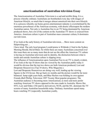 americanisation of australian television Essay
The Americanization of Australian Television is a sad and terrible thing. It is a
process whereby ordinary Australians are bombarded every day with images of
American lifestyle, so much that it merges almost unnoticed into their own lifestyle.
It is a process whereby our home grown entertainment industry is overwhelmed by the
enormous powerhouse of the American economy, with drastic effectsupon the modern
Australian nation. Not only is Australian free to air TV being dominated by American
produced shows, but a lot of the content on the Australian TV shows is sourced from
America. American culture is part of Australian mass consumer culture, It dominates
our television.
If we look at the early history of Australian television, ... Show more content on
Helpwriting.net ...
I have tried. The only local program I could praise is Wildside ( Cited in the Sydney
Morning Herald, David Dale). So whilst there are many Australians concerned over
this issue there are so many more that do not see the affect the American TV culture
is having on Australian television and its identity, the distinction between what is
inside and outside Australian culture is slipping away.
The influence of Americanisation upon Australian Free to air TV is clearly evident,
If we look at the top 10 shows that are viewed by the Australian public today it
would be obvious that the top two shows are both American produced, Lost and
Desperate Housewives (Top 10 shows, Who Magazine.).
Lost and Desperate Housewives are doing very well, loading up the viewing
figures in the US favour. But go back six months and the picture would be far more
balanced. Jump eight years back, and Blue Heelers was holding its own against
Friends (Bell Phillip, Television 1997 Twenty Most popular programs). The
Australian audience is becoming more Americanised, as more and more prefer
watching American TV shows opposed to the ones made in Australia. Shows like
SVU, Law and Order, CSI (and its derivatives), NCIS, and the OC, dominate the TV
screens of many Australian households today. Ordinary Australians spend many
hours watching TV (especially Australian youth),
 