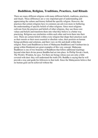 Buddhism, Religion, Traditions, Practices, And Rituals
There are many different religions with many different beliefs, traditions, practices,
and rituals. These differences are a very important part of understanding and
appreciating the culture and history behind the specific religion. However, the
practices that certain religions have in common can aid even more in furthering
the understanding of specific beliefs of other religions. Since most religions
cultivate from the practices and beliefs of other religions, they use those core
values and beliefs and transform them into what they believe is a better way
practicing. Religions use similarities within each other and twist them into their
own. There are certain beliefs within every religion that shape their practices such
as their morals or their most essential or absolute value, their position on human
beings problems and solutions, and their view on life and death within their
religion. Pure Land Buddhism (a form of Mahayana Buddhism) and Vaishnavites (a
group within Hinduism) are great examples of this very concept. Mahayana
Buddhism is one of two branches of Buddhism that follow additional teachings
beyond what their divine power Buddha had set into place. In Phillip Novak s book,
The World s Wisdom, he says, Yet there are beings whose eyes are only a little
covered with dust: they will understand the truth (59). Buddha is saying that he will
provide a way and guide his followers to that truth. Since the Mahayanists believe that
no human goal can be achieved without the
 