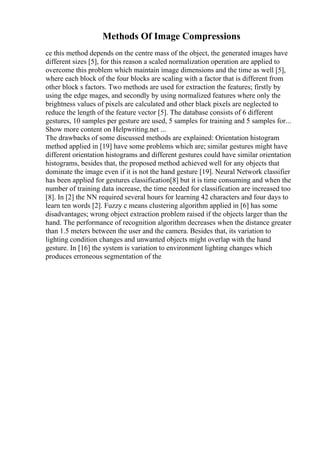 Methods Of Image Compressions
ce this method depends on the centre mass of the object, the generated images have
different sizes [5], for this reason a scaled normalization operation are applied to
overcome this problem which maintain image dimensions and the time as well [5],
where each block of the four blocks are scaling with a factor that is different from
other block s factors. Two methods are used for extraction the features; firstly by
using the edge mages, and secondly by using normalized features where only the
brightness values of pixels are calculated and other black pixels are neglected to
reduce the length of the feature vector [5]. The database consists of 6 different
gestures, 10 samples per gesture are used, 5 samples for training and 5 samples for...
Show more content on Helpwriting.net ...
The drawbacks of some discussed methods are explained: Orientation histogram
method applied in [19] have some problems which are; similar gestures might have
different orientation histograms and different gestures could have similar orientation
histograms, besides that, the proposed method achieved well for any objects that
dominate the image even if it is not the hand gesture [19]. Neural Network classifier
has been applied for gestures classification[8] but it is time consuming and when the
number of training data increase, the time needed for classification are increased too
[8]. In [2] the NN required several hours for learning 42 characters and four days to
learn ten words [2]. Fuzzy c means clustering algorithm applied in [6] has some
disadvantages; wrong object extraction problem raised if the objects larger than the
hand. The performance of recognition algorithm decreases when the distance greater
than 1.5 meters between the user and the camera. Besides that, its variation to
lighting condition changes and unwanted objects might overlap with the hand
gesture. In [16] the system is variation to environment lighting changes which
produces erroneous segmentation of the
 