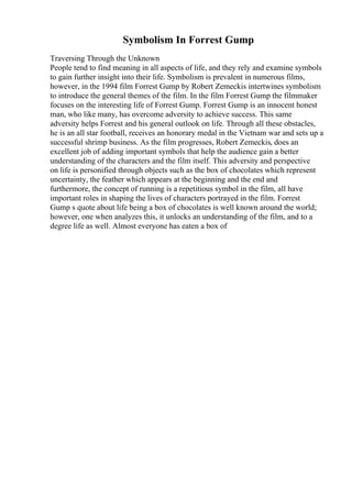 Symbolism In Forrest Gump
Traversing Through the Unknown
People tend to find meaning in all aspects of life, and they rely and examine symbols
to gain further insight into their life. Symbolism is prevalent in numerous films,
however, in the 1994 film Forrest Gump by Robert Zemeckis intertwines symbolism
to introduce the general themes of the film. In the film Forrest Gump the filmmaker
focuses on the interesting life of Forrest Gump. Forrest Gump is an innocent honest
man, who like many, has overcome adversity to achieve success. This same
adversity helps Forrest and his general outlook on life. Through all these obstacles,
he is an all star football, receives an honorary medal in the Vietnam war and sets up a
successful shrimp business. As the film progresses, Robert Zemeckis, does an
excellent job of adding important symbols that help the audience gain a better
understanding of the characters and the film itself. This adversity and perspective
on life is personified through objects such as the box of chocolates which represent
uncertainty, the feather which appears at the beginning and the end and
furthermore, the concept of running is a repetitious symbol in the film, all have
important roles in shaping the lives of characters portrayed in the film. Forrest
Gump s quote about life being a box of chocolates is well known around the world;
however, one when analyzes this, it unlocks an understanding of the film, and to a
degree life as well. Almost everyone has eaten a box of
 