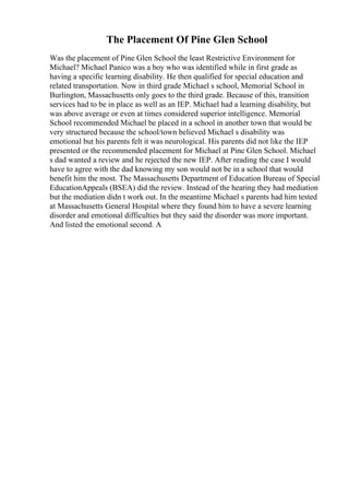 The Placement Of Pine Glen School
Was the placement of Pine Glen School the least Restrictive Environment for
Michael? Michael Panico was a boy who was identified while in first grade as
having a specific learning disability. He then qualified for special education and
related transportation. Now in third grade Michael s school, Memorial School in
Burlington, Massachusetts only goes to the third grade. Because of this, transition
services had to be in place as well as an IEP. Michael had a learning disability, but
was above average or even at times considered superior intelligence. Memorial
School recommended Michael be placed in a school in another town that would be
very structured because the school/town believed Michael s disability was
emotional but his parents felt it was neurological. His parents did not like the IEP
presented or the recommended placement for Michael at Pine Glen School. Michael
s dad wanted a review and he rejected the new IEP. After reading the case I would
have to agree with the dad knowing my son would not be in a school that would
benefit him the most. The Massachusetts Department of Education Bureau of Special
EducationAppeals (BSEA) did the review. Instead of the hearing they had mediation
but the mediation didn t work out. In the meantime Michael s parents had him tested
at Massachusetts General Hospital where they found him to have a severe learning
disorder and emotional difficulties but they said the disorder was more important.
And listed the emotional second. A
 