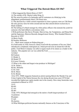 What Triggered The Detroit Riots Of 1967
1.What triggered the Detroit Riots of 1967?
A) The murder of Dr. Martin Luther King, Jr.
B) The arrest by police of a bartender and 82 customers at a blind pig in the
dilapidated, predominantly black 12th Street area.
C) The decision by a white owned corporation to close a grocery store on 12th Street
the only grocery store for miles around and one that catered almost exclusively to
black residents.
D) The killing of a black teenager by white police officers who mistook the youth for
someone who had robbed a convenience store.
2.With performers like Stevie Wonder, Marvin Gay, the Temptations, and Diana Ross
and the Supremes, Motown Records changed music history. Who founded Motown
Records in 1959?
A) Berry Gordy
B) Smokey Robinson
C) ... Show more content on Helpwriting.net ...
In a bold stroke in 1928, however, Henry Ford with the assistance of his son, Edsel,
introduced a completely redesigned car, which proved to be an instant hit with the
public. Ford Motor Company was able to regain much of its stature as a leader in the
industry. This popular new car was called the Ford ______________.
A) Edsel
B) Fordson
C) Model A
D) Model TT
E) Crown Victoria
13.What is the oldest and largest wine producer in Michigan?
A) St. Julian s
B) Ste. Michelle
C) St. Clair
D) St. Marie
E) St. Bronte
14.In 1973, TIME magazine featured an article naming Detroit the Murder City and
Crime Capital of the Nation because the city during the previous year (1972) had
recorded the highest per capita murder rate in the country. How many homicides were
committed in Detroit in 1972?
A) 61
B) 601
C) 161
D) 401
15.By 1979, Michigan had emerged as the nation s fourth largest producer of:
A) potatoes
B) grapes
C) salt
D) cherries
16.What Michigan politician became nationally famous as the Conscience of the
 