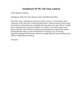 Soundtrack Of My Life Song Analysis
Name Marquis Coleman
Soundtrack of My Life Title: Imma be Artist: The Black Eyed Peas
Intro This song is important to me because when I was 6 or 7 years old my mom
would put on the song and I would sing along with it. When me and my mom would
get in the car on long rides she would play the song and it never gets old I m 12 right
now so that has been my favorite song for 5 or 6 years. I was always eager to go
places with that song. I liked it so much my mom bought me a mp3 player and she
downloaded the song to it and I could listen to it wherever I go. It also uses
Figurative language I did not know about for example Rhyme Loan out billion I get a
trillion. Onomatopoeia Apl.de.ap.
The lyrics
 