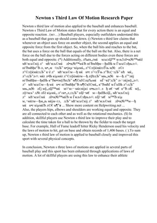 Newton s Third Law Of Motion Research Paper
Newton s third law of motion also applied to the baseball and enhances baseball.
Newton s Third Law of Motion states that for every action there is an equal and
opposite reaction . (м±…) Baseball players, especially outfielders understand this
as a baseball that goes up should come down. () Newton s third law claims that
whenever an object uses force on another object, the second applies an equal and
opposite force from the first object. So, when the ball hits and reaches to the bat,
the bat uses a force on the ball that equals of the ball on the bat. Also, there is a net
force on the ball due to the forces acting on different bodies even these forces are
both equal and opposite. (*) Additionally, л‰ґн„ґмќ мљґлЏ™ м њ3лІ•м№™мќё
мћ‘мљ©кіј л° мћ‘мљ©мќ лІ•м№™мќЂ нѓЂмћђм—ђкІЊ м Ѓмљ©лђњл‹¤.
нѓЂмћђк°Ђ л‚ м•„м ¤лЉ” м•јкµ¬кіµмќ„ л°©л§ќмќґлЎњ м№ л©ґ
л°©л§ќмќґлЉ” к·ё л° мћ‘мљ©м—ђ мќ н•ґ л’¤лЎњ л°Ђл¦¬лЉ” нћ мќ„
л°›лЉ”л‹¤. мќґ л•Њ кіµмќґ л°©л§ќмќґм—ђ л§ћлЉ” мњ„м№ м—ђ л”°лќј
нѓЂмћђм—ђкІЊ к°Ђн•ґм§ЂлЉ” м¶©кІ©лџ‰мќ нЃ¬кё°лЉ” л‹¬лќјм§„л‹¤.
л° мћ‘мљ©м—ђ мќ н•ґ нѓЂмћђк°Ђ м¶©кІ©мќ„ к°ЂмћҐ м ЃкІЊ л°›лЉ”
мњ„м№ лҐј м§„лЏ™мќ м¤‘м‹¬ мќґлќјкі н•њл‹¤. л ђ н€¬м€ к°Ђ лЌ м§„
л§¤мљ° л№ лҐё кіµмќ„ л°›м•„л‚ґлЉ” нЏ¬м€ м—ђкІЊлЏ„ мћ‘мљ©кіј
л° мћ‘мљ©мќ лІ•м№™мќЂ м Ѓмљ©лђњл‹¤. нЏ¬м€ м™Ђ кіµ
м‚¬мќґм—ђм„њ мќјм–ґл‚ лЉ” мћ‘мљ©кіј л° мћ‘мљ©мќ лІ•м№™м—ђ
мќ н•ґ кіµмќЂ л©€м¶”к
і ... Show more content on Helpwriting.net ...
Also, the players hips, elbows and shoulders are working equal and opposite. They
are all connected to each other and as well as the rotational mechanics. ($) In
addition, skillful players use Newton s third law to improve their play and to
calculate the time taken for a ball to be thrown by the fielder to reach the target
base. For example, Hall of Fame leadoff hitter Ricky Henderson used his velocity and
the laws of motion to hit, get on base and obtain records of 1,406 bases. ( ).To sum
up, Newton s third law of motion is applied to baseball closely and improved this
sport with several physical concepts.
In conclusion, Newton s three laws of motions are applied in several parts of
baseball play and this sport has been enhanced through applications of laws of
motion. A lot of skillful players are using this law to enhance their athlete
 
