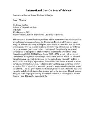 International Law On Sexual Violence
International Law on Sexual Violence in Congo
Roody Mossimi
Dr. Bruce Stanley
Politics of International Law
INR 6210
15th December 2015
Richmond the American international University in London
This essay will discuss about the problems within international law which revolves
around sexual violence and using the Democratic Republic of Congo as a case
study. In addition, the essay will explain about who is accountable, how to obtain
witnesses and provide recommendations on improving international law to bring
the perpetrators to justice and reduce crime overall. But primarily, the sexual
violence has to be explained and how there is international law for this issue.
According to (WHO, 2002) (Obote Odora, 2005, p135), sexual violence is not
limited rape, but a person conducting a sexual act on another person via coercion.
Sexual violence can relate to violence psychologically and physically and this is
aimed at the sexuality of a person and this could include forced acts such as sexual
slavery and prostitution. Sexual violence is prevalent in peace and armed conflict
scenarios. This is regarded as traumatic, pervasive a common violation that people
suffer from. This is a grave health and human rights issue that affects the individual
mentally and physically in the short term as well as the long term. Though women
and girls suffer disproportionately from sexual violence, it can happen to anyone
from any age. This can be caused and the
 