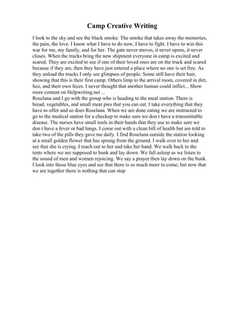 Camp Creative Writing
I look to the sky and see the black smoke. The smoke that takes away the memories,
the pain, the love. I know what I have to do now, I have to fight. I have to win this
war for me, my family, and for her. The gate never moves, it never opens, it never
closes. When the trucks bring the new shipment everyone in camp is excited and
scared. They are excited to see if one of their loved ones are on the truck and scared
because if they are, then they have just entered a place where no one is set free. As
they unload the trucks I only see glimpses of people. Some still have their hair,
showing that this is their first camp. Others limp to the arrival room, covered in dirt,
lice, and their own feces. I never thought that another human could inflict... Show
more content on Helpwriting.net ...
Roselana and I go with the group who is heading to the meal station. There is
bread, vegetables, and small meat pies that you can eat. I take everything that they
have to offer and so does Roselana. When we are done eating we are instructed to
go to the medical station for a checkup to make sure we don t have a transmittable
disease. The nurses have small tools in their hands that they use to make sure we
don t have a fever or bad lungs. I come out with a clean bill of health but am told to
take two of the pills they gave me daily. I find Roselana outside the station looking
at a small golden flower that has sprung from the ground. I walk over to her and
see that she is crying. I reach out to her and take her hand. We walk back to the
tents where we are supposed to bunk and lay down. We fall asleep as we listen to
the sound of men and women rejoicing. We say a prayer then lay down on the bunk.
I look into those blue eyes and see that there is so much more to come, but now that
we are together there is nothing that can stop
 