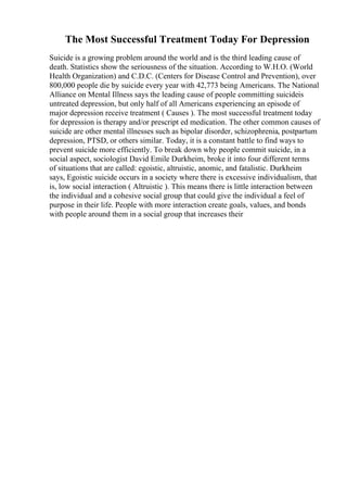 The Most Successful Treatment Today For Depression
Suicide is a growing problem around the world and is the third leading cause of
death. Statistics show the seriousness of the situation. According to W.H.O. (World
Health Organization) and C.D.C. (Centers for Disease Control and Prevention), over
800,000 people die by suicide every year with 42,773 being Americans. The National
Alliance on Mental Illness says the leading cause of people committing suicideis
untreated depression, but only half of all Americans experiencing an episode of
major depression receive treatment ( Causes ). The most successful treatment today
for depression is therapy and/or prescript ed medication. The other common causes of
suicide are other mental illnesses such as bipolar disorder, schizophrenia, postpartum
depression, PTSD, or others similar. Today, it is a constant battle to find ways to
prevent suicide more efficiently. To break down why people commit suicide, in a
social aspect, sociologist David Emile Durkheim, broke it into four different terms
of situations that are called: egoistic, altruistic, anomic, and fatalistic. Durkheim
says, Egoistic suicide occurs in a society where there is excessive individualism, that
is, low social interaction ( Altruistic ). This means there is little interaction between
the individual and a cohesive social group that could give the individual a feel of
purpose in their life. People with more interaction create goals, values, and bonds
with people around them in a social group that increases their
 
