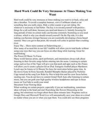 Hard Work Could Be Very Strenuous At Times Making You
Want
Hard work could be very strenuous at times making you want to sit back, relax and
take a breather. To avoid a complete burnout, visit a Caribbean island or eat
something that you really enjoy. Ride a roller coaster or go cart riding. Do
whatever is necessary to feel better. The key is to reward yourself with positive
things for a job well done, because you need and deserve it. Intently focusing for
long periods of time on certain tasks can become extremely frustrating so you need
a release, which is why you should reward yourself. On the flip side, it is also
making you become stronger because you are essentially developing a focus based
stamina. Once you get to that point, the rewards will come in quicker than a rushing
river.
Enjoy The ... Show more content on Helpwriting.net ...
How many of us need this in our life? Audible will allow you to read books without
using your eyes that way you can focus on other thing while learning. Great for
multitasking.
The Power Of Music To Focus
Many world famous artists, sport performers, and entertainers always talk about
listening to their favorite songs before entering into the arena. Listening to certain
songs such as Eye of the Tiger will give you that push and apps such as the iTunes
will allow you to create a playlist for an iPod. Energetic football player Marshawn
Lynch says he listens to Lil Boosie No Juice for motivation before game time. In
the movie Gone In Sixty Seconds, Randall Memphis Raines played by Nicholas
Cage turned on the song Low Rider by War to help him and his crew focus before
stealing cars. You do not have to commit Grand Theft Auto after listening to certain
music, but you can grab your high quality wireless headphones and type in focus
music on YouTube to sooth your mind.
Document Your Flowing Ideas
When working on certain projects, especially if you are multitasking, sometimes
ideas will pop in the head and start flourishing like flowers blossoming in the
spring, but sometimes we forget about those ideas minutes later. Programs such as
Google Docs and Microsoft Word Live will automatically save your ideas on a cloud
no matter where you are or when you type them. You could also use these programs
 