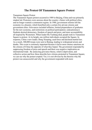 The Protest Of Tiananmen Square Protest
Tiananmen Square Protest
The Tiananmen Square protest occurred in 1989 in Beijing, China and was primarily
student led. Protesters were anxious about the country s future with political elites,
and no longer wanted a communist regime. In 1980, government reforms left the
economy in a disaster, which benefited only a certain few private citizens and
government elites. Grievances included inflation, limited preparedness of graduates
for the new economy, and restrictions on political participation. (edcuationrays)
Students desired democracy, freedom of speech and press, and more accountability
all inspired by Westerners. When leader Hu Yaobang died, people took to Tiananmen
Square to protest. At its height, one million individuals occupied the Square. In
response, China s new leader, Deng Xiaoping, used force and declared martial law.
As a result, 300,000 troops were sent to Beijing, leading to widespread arrests and
deaths. This event is extremely important because it led to more intense sanctions on
the citizens of China the opposite of what they hoped. The government responded by
suppressing freedom of press and speech and there was negative implication on
international trade . By analyzing grievance theory, relative deprivation, and
collective action and how these describe how citizens protested in Tiananmen Square,
we can see why the protest erupted. Yet, it is not obvious by the theories why the
protest was unsuccessful and why the government responded with more
 