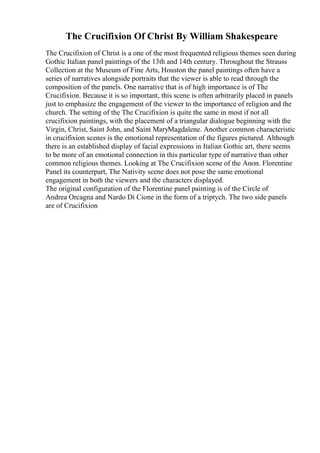 The Crucifixion Of Christ By William Shakespeare
The Crucifixion of Christ is a one of the most frequented religious themes seen during
Gothic Italian panel paintings of the 13th and 14th century. Throughout the Strauss
Collection at the Museum of Fine Arts, Houston the panel paintings often have a
series of narratives alongside portraits that the viewer is able to read through the
composition of the panels. One narrative that is of high importance is of The
Crucifixion. Because it is so important, this scene is often arbitrarily placed in panels
just to emphasize the engagement of the viewer to the importance of religion and the
church. The setting of the The Crucifixion is quite the same in most if not all
crucifixion paintings, with the placement of a triangular dialogue beginning with the
Virgin, Christ, Saint John, and Saint MaryMagdalene. Another common characteristic
in crucifixion scenes is the emotional representation of the figures pictured. Although
there is an established display of facial expressions in Italian Gothic art, there seems
to be more of an emotional connection in this particular type of narrative than other
common religious themes. Looking at The Crucifixion scene of the Anon. Florentine
Panel its counterpart, The Nativity scene does not pose the same emotional
engagement in both the viewers and the characters displayed.
The original configuration of the Florentine panel painting is of the Circle of
Andrea Orcagna and Nardo Di Cione in the form of a triptych. The two side panels
are of Crucifixion
 