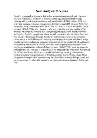 Swot Analysis Of Pepsico
PepsiCo is a prevalent company that is able to maintain consumer loyalty through
its years of business. It sets out to compete in the liquid refreshment beverage
industry which includes soft drinks as well as others like RTD (ready to drink tea)
to try and increase consumer consumption. PepsiCo s created Brisk as its RTD. The
company s main customers for the Brisk (iced tea) bracket is male millennials (born
between 1980sВ1990s) and Hispanics, who appreciate the taste and quality of the
product. Although the company has strengths regarding excellent brand awareness
and loyalty, PepsiCo struggles to follow up with promotion after the SuperBowl and
find effective techniques to reach their target audience and increase the consumer
consumption in the RTD aspect. Currently, the company struggles with brand image ,
brand awareness, and raising consumer consumption for its product, Brisk. Although
the company had success in the 90s, sales had been dropping because part of their
new target market (male millennials born between 1980sВ1990s) were too young to
remember the ads. The goal is to reintroduce the product to the consumers by utilizing
the different mediums which are regularly used in today s society. Using these
mediums and marketingtechniques will help promote a positive brand image. Over
the years the company had troubles using social media to promote their products, and
spent much time on other alternatives to aid in the advertisement process. In the past
they
 