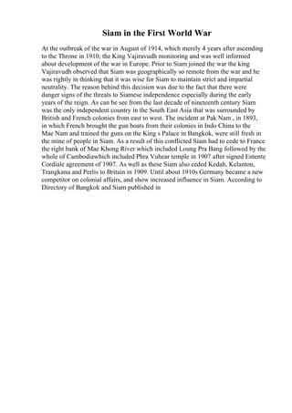Siam in the First World War
At the outbreak of the war in August of 1914, which merely 4 years after ascending
to the Throne in 1910, the King Vajiravudh monitoring and was well informed
about development of the war in Europe. Prior to Siam joined the war the king
Vajiravudh observed that Siam was geographically so remote from the war and he
was rightly in thinking that it was wise for Siam to maintain strict and impartial
neutrality. The reason behind this decision was due to the fact that there were
danger signs of the threats to Siamese independence especially during the early
years of the reign. As can be see from the last decade of nineteenth century Siam
was the only independent country in the South East Asia that was surrounded by
British and French colonies from east to west. The incident at Pak Nam , in 1893,
in which French brought the gun boats from their colonies in Indo China to the
Mae Nam and trained the guns on the King s Palace in Bangkok, were still fresh in
the mine of people in Siam. As a result of this conflicted Siam had to cede to France
the right bank of Mae Khong River which included Loung Pra Bang followed by the
whole of Cambodiawhich included Phra Vuhear temple in 1907 after signed Entente
Cordiale agreement of 1907. As well as these Siam also ceded Kedah, Kelanton,
Trangkanu and Perlis to Britain in 1909. Until about 1910s Germany became a new
competitor on colonial affairs, and show increased influence in Siam. According to
Directory of Bangkok and Siam published in
 