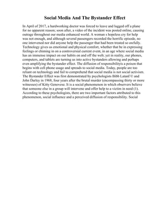Social Media And The Bystander Effect
In April of 2017, a hardworking doctor was forced to leave and lugged off a plane
for no apparent reason; soon after, a video of the incident was posted online, causing
outrage throughout our media enhanced world. A woman s hopeless cry for help
was not enough, and although several passengers recorded the horrific episode, no
one intervened nor did anyone help the passenger that had been treated so awfully.
Technology gives us emotional and physical comfort, whether that be in expressing
feelings or chiming in on a controversial current event, in an age where social media
has an immense impact on our habits on and off the web; yet in reality, our phones,
computers, and tablets are turning us into active bystanders allowing and perhaps
even amplifying the bystander effect. The diffusion of responsibilityis a poison that
begins with cell phone usage and spreads to social media. Today, people are too
reliant on technology and fail to comprehend that social media is not social activism.
The Bystander Effect was first demonstrated by psychologists Bibb LatanГ© and
John Darley in 1968, four years after the brutal murder (encompassing thirty or more
witnesses) of Kitty Genovese. It is a social phenomenon in which observers believe
that someone else in a group will intervene and offer help to a victim in need (1).
According to these psychologists, there are two important factors attributed to this
phenomenon, social influence and a perceived diffusion of responsibility. Social
 