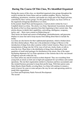 During The Course Of This Class, We Identified Organized
During the course of this class, we identified organized crime groups throughout the
world to include the Unites States and our southern neighbor, Mexico. Narcotics
trafficking, prostitution, extortion, and murder are a huge part of the illegal activities
controlled by these various groups. For this particular project, my focus will be on
the organized crimegroup identified as Los Zetas.
In the journal, Small Wars and Insurgencies, I read an article written by Lisa J.
Campbell about Los Zetas. The article, Los Zetas: Operational Assessment, discussed
the details of the Los Zetas operation from their beginning to their current state. The
articles discuss in details their capabilities, networking, intelligence, weaponry,
tactics, and ... Show more content on Helpwriting.net ...
Their tactics are brutal and consist of beheadings, dismemberments, and gruesome
displays to cause fear and to keep anyone from talking about them to include the
media.
Los Zetas are also known for their sophisticated operations, which is broken down
into three distinct phases. Phase one is the production of drugs in Mexico or the
introduction of drugs from other countries within Central America. Phase two is the
transportation of drugs into the US by ways of rail cars, trucks, boats, or rafts to
cross the river. Phase three is the distribution of drugs from wholesale or bulk
quantities of small retail packages for distribution to the streets. One of the major
facilitating shipments for Los Zetas operations is San Antonio due to the vast amount
of highway network within the city.
Los Zetas utilize any and all resources at their disposal. They use everything from
young kids on streets as look outs to high tech equipment for surveillance and counter
operations. The run their organization similar to a business and have accountants and
like minded business personnel to keep their profits large. With their patron saint,
Santa Muerte (Saint Death), covering them, Los Zetas will continue to remain a
cartel of power for years to come and pave the way for new and upcoming cartels to
model their organization.
Los Zetas and Proprietary Radio Network Development
The second
 