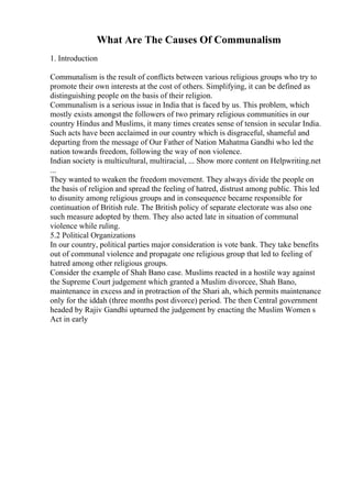 What Are The Causes Of Communalism
1. Introduction
Communalism is the result of conflicts between various religious groups who try to
promote their own interests at the cost of others. Simplifying, it can be defined as
distinguishing people on the basis of their religion.
Communalism is a serious issue in India that is faced by us. This problem, which
mostly exists amongst the followers of two primary religious communities in our
country Hindus and Muslims, it many times creates sense of tension in secular India.
Such acts have been acclaimed in our country which is disgraceful, shameful and
departing from the message of Our Father of Nation Mahatma Gandhi who led the
nation towards freedom, following the way of non violence.
Indian society is multicultural, multiracial, ... Show more content on Helpwriting.net
...
They wanted to weaken the freedom movement. They always divide the people on
the basis of religion and spread the feeling of hatred, distrust among public. This led
to disunity among religious groups and in consequence became responsible for
continuation of British rule. The British policy of separate electorate was also one
such measure adopted by them. They also acted late in situation of communal
violence while ruling.
5.2 Political Organizations
In our country, political parties major consideration is vote bank. They take benefits
out of communal violence and propagate one religious group that led to feeling of
hatred among other religious groups.
Consider the example of Shah Bano case. Muslims reacted in a hostile way against
the Supreme Court judgement which granted a Muslim divorcee, Shah Bano,
maintenance in excess and in protraction of the Shari ah, which permits maintenance
only for the iddah (three months post divorce) period. The then Central government
headed by Rajiv Gandhi upturned the judgement by enacting the Muslim Women s
Act in early
 