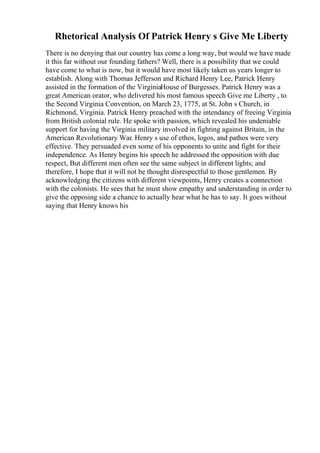 Rhetorical Analysis Of Patrick Henry s Give Me Liberty
There is no denying that our country has come a long way, but would we have made
it this far without our founding fathers? Well, there is a possibility that we could
have come to what is now, but it would have most likely taken us years longer to
establish. Along with Thomas Jefferson and Richard Henry Lee, Patrick Henry
assisted in the formation of the VirginiaHouse of Burgesses. Patrick Henry was a
great American orator, who delivered his most famous speech Give me Liberty , to
the Second Virginia Convention, on March 23, 1775, at St. John s Church, in
Richmond, Virginia. Patrick Henry preached with the intendancy of freeing Virginia
from British colonial rule. He spoke with passion, which revealed his undeniable
support for having the Virginia military involved in fighting against Britain, in the
American Revolutionary War. Henry s use of ethos, logos, and pathos were very
effective. They persuaded even some of his opponents to unite and fight for their
independence. As Henry begins his speech he addressed the opposition with due
respect, But different men often see the same subject in different lights; and
therefore, I hope that it will not be thought disrespectful to those gentlemen. By
acknowledging the citizens with different viewpoints, Henry creates a connection
with the colonists. He sees that he must show empathy and understanding in order to
give the opposing side a chance to actually hear what he has to say. It goes without
saying that Henry knows his
 