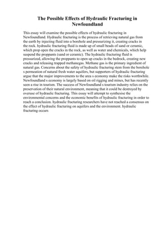 The Possible Effects of Hydraulic Fracturing in
Newfoundland
This essay will examine the possible effects of hydraulic fracturing in
Newfoundland. Hydraulic fracturing is the process of retrieving natural gas from
the earth by injecting fluid into a borehole and pressurizing it, creating cracks in
the rock. hydraulic fracturing fluid is made up of small beads of sand or ceramic,
which prop open the cracks in the rock, as well as water and chemicals, which help
suspend the proppants (sand or ceramic). The hydraulic fracturing fluid is
pressurized, allowing the proppants to open up cracks in the bedrock, creating new
cracks and releasing trapped methanegas. Methane gas is the primary ingredient of
natural gas. Concerns about the safety of hydraulic fracturing stem from the borehole
s permeation of natural fresh water aquifers, but supporters of hydraulic fracturing
argue that the major improvements to the area s economy make the risks worthwhile.
Newfoundland s economy is largely based on oil rigging and mines, but has recently
seen a rise in tourism. The success of Newfoundland s tourism industry relies on the
preservation of their natural environment, meaning that it could be destroyed by
overuse of hydraulic fracturing. This essay will attempt to synthesise the
environmental concerns and the economic benefits of hydraulic fracturing in order to
reach a conclusion. hydraulic fracturing researchers have not reached a consensus on
the effect of hydraulic fracturing on aquifers and the environment. hydraulic
fracturing occurs
 