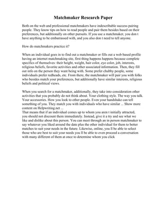 Matchmaker Research Paper
Both on the web and professional matchmakers have indescribable success pairing
people. They know tips on how to read people and pair them besides based on their
preferences, but additionally on other pursuits. If you use a matchmaker, you don t
have anything to be embarrassed with, and you also don t need to tell anyone.
How do matchmakers practice it?
When an individual goes in to find out a matchmaker or fills out a web based profile
having an internet matchmaking site, first thing happens happens because complete
specifics of themselves: their height, weight, hair color, eye color, job, interests,
religious beliefs, favorite activities and other associated information. Then, they fill
out info on the person they want being with. Some prefer chubby people, some
individuals prefer redheads, etc. From there, the matchmaker will pair you with folks
who besides match your preferences, but additionally have similar interests, religious
beliefs and political views.
When you search for a matchmaker, additionally, they take into consideration other
activities that you probably do not think about. Your clothing style. The way you talk.
Your accessories. How you look to other people. Even your handshake can tell
something of you. They match you with individuals who have similar ... Show more
content on Helpwriting.net ...
That means that if an individual comes up to whom you aren t initially attracted,
you should not discount them immediately. Instead, give it a try and see what we
like and dislike about this person. You can meet through an in person matchmaker to
say whatever you liked around the date plus the other individual for them to better
matches to suit your needs in the future. Likewise, online, you ll be able to select
those who are best to suit your needs you ll be able to even proceed a conversation
with many different of them at once to determine whom you click
 