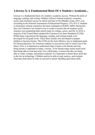 Literacy Is A Fundamental Basis Of A Student s Academic...
Literacy is a fundamental basis of a student s academic success. Without the skills of
language, reading, and writing, children will have limited academic, economic,
social, and emotional success in school and later in life (Maddox Fung, 2013, p.3).
According to the National Assessment of Educational Progress, 33% of U.S. students
in elementary schools read below the basic readinglevel (NAEP, 2009). During this
time, the Common Core initiative was in works to ensure that all students across
America were graduating high school ready for college, career, and life. In 2010, a
majority of the United States adopted the Common Core State Standards [CCSS].
Within these expectations the language, reading, and writing strands were
developed for all grade levels. These three strands were developed to prepare
children to become literate. The CCSS are the most effective way to implement goals
for literacyeducation, for American students to succeed not only in school, but in the
future. First, it is important to understand what it means to be literate and why
being literate is important in today s society. To be literate today means much more
than being able to read and write. For a child today, it means that they are better
able to create, critique, and analyze material. It is important to obtain these skills due
to the rise in technology. Children need to be able to read, analyze, and evaluate
what they find online in order to succeed in school. Building upon these skills
 