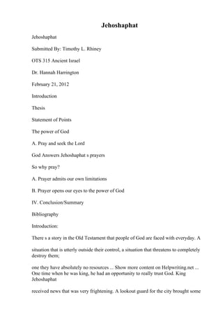 Jehoshaphat
Jehoshaphat
Submitted By: Timothy L. Rhiney
OTS 315 Ancient Israel
Dr. Hannah Harrington
February 21, 2012
Introduction
Thesis
Statement of Points
The power of God
A. Pray and seek the Lord
God Answers Jehoshaphat s prayers
So why pray?
A. Prayer admits our own limitations
B. Prayer opens our eyes to the power of God
IV. Conclusion/Summary
Bibliography
Introduction:
There s a story in the Old Testament that people of God are faced with everyday. A
situation that is utterly outside their control, a situation that threatens to completely
destroy them;
one they have absolutely no resources ... Show more content on Helpwriting.net ...
One time when he was king, he had an opportunity to really trust God. King
Jehoshaphat
received news that was very frightening. A lookout guard for the city brought some
 
