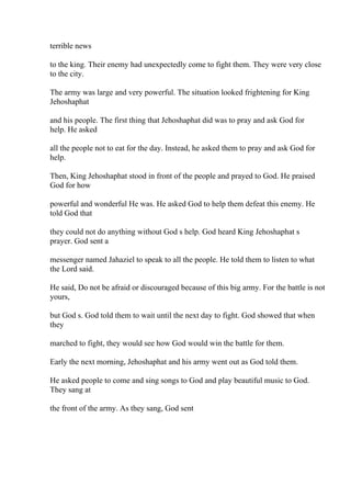 terrible news
to the king. Their enemy had unexpectedly come to fight them. They were very close
to the city.
The army was large and very powerful. The situation looked frightening for King
Jehoshaphat
and his people. The first thing that Jehoshaphat did was to pray and ask God for
help. He asked
all the people not to eat for the day. Instead, he asked them to pray and ask God for
help.
Then, King Jehoshaphat stood in front of the people and prayed to God. He praised
God for how
powerful and wonderful He was. He asked God to help them defeat this enemy. He
told God that
they could not do anything without God s help. God heard King Jehoshaphat s
prayer. God sent a
messenger named Jahaziel to speak to all the people. He told them to listen to what
the Lord said.
He said, Do not be afraid or discouraged because of this big army. For the battle is not
yours,
but God s. God told them to wait until the next day to fight. God showed that when
they
marched to fight, they would see how God would win the battle for them.
Early the next morning, Jehoshaphat and his army went out as God told them.
He asked people to come and sing songs to God and play beautiful music to God.
They sang at
the front of the army. As they sang, God sent
 