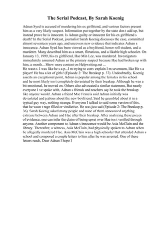 The Serial Podcast, By Sarah Koenig
Adnan Syed is accused of murdering his ex girlfriend, and various factors present
him as a very likely suspect. Information put together by the state don t add up, but
instead prove he is innocent. Is Adnan guilty or innocent for his ex girlfriend s
death? In the Serial Podcast, journalist Sarah Koenig discusses the case, committed
almost seventeen years ago, and uncovers new evidence that indicates Adnan s
innocence. Adnan Syed has been viewed as a boyfriend, honor roll student, and a
murderer. Many described him as a smart, flirtatious, and a likable high schooler. On
January 13, 1999, his ex girlfriend, Hae Min Lee, was murdered. Investigators
immediately assumed Adnan as the primary suspect because Hae had broken up with
him, a month... Show more content on Helpwriting.net ...
He wasn t. I was like he s a p...I m trying to conv explain I m seventeen, like He s a
player! He has a lot of girls! (Episode 2: The Breakup p. 37). Undoubtedly, Koenig
asserts an exceptional point, Adnan is popular among the females in his school
and he most likely isn t completely devastated by their breakup. Although he was a
bit emotional, he moved on. Others also advocated a similar statement, But nearly
everyone I ve spoke with, Adnan s friends and teachers say he took the breakup
like anyone would. Adnan s friend Mac Francis said Adnan initially was
devastated and jealous about the new boyfriend. Said he grumbled about it in a
typical guy way, nothing strange. Everyone I talked to said some version of this,
that he wasn t rage filled or vindictive. He was just sad (Episode 2: The Breakup p.
36). Sarah Koenig asked many people and none of them announced anything
extreme between Adnan and Hae after their breakup. After analyzing these pieces
of evidence, one can infer the claim of being upset over Hae isn t verified through
anyone. Another component to Adnan s innocence would be Asia McClain and the
library. Thereafter, a witness, Asia McClain, had physically spoken to Adnan when
he allegedly murdered Hae. Asia McClain was a high schooler that attended Adnan s
school and composed a couple letters to him after he was arrested. One of these
letters reads, Dear Adnan I hope I
 