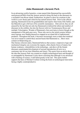 John Hammond s Jurassic Park
In an advancing world of genetics, a man named John Hammond has successfully
used preserved DNA from the Jurassic period to bring life back to the dinosaurs on
a secluded Costa Rican island. Furthermore, he plans to show his creations to the
world in a new theme park which he has named Jurassic Park . Prior to the official
opening, Hammond invites his grandchildren and experts Alan Grant, Ellie Sattler, and
Ian Malcolm to get a full tour of his scientific masterpiece . After arrival, they are all
amazed by the fact that not only has Hammond revitalized the tallest and smallest of
dinosaurs in the exhibits, but also the fiercest with two Tyrannosaurus Rexes and
multiple Velociraptors. Wonder of Hammond s feat soon turns to horror though as the
management of the park goes awry. Those who survive the initial systems failures
must regroup, now finding themselves trapped on an island full of sophisticated
predators. Throughout the book, it becomes increasingly more evident that mankind
was never meant to control these ancient beasts that Hammond so... Show more
content on Helpwriting.net ...
One literary criticism states, Hammond believes that science s impressive logic and
mechanical integrity can overcome the organic, often chaotic forces of nature, but
human weakness, vulnerabilities in the technology , and above all the female
dinosaurs unanticipated development of asexual reproduction all serve as a
cautionary tale for our time (Hamilton and Jones). This quote from an article shows
the idea that Jurassic Park was created on a highly technological basis and thought of
as unstoppable by Hammond. It also shows reasoning that although it was advanced
with a backing of science, it still failed greatly in the end . This quote further
supports the basis of Michael Crichton writing the book on technological innovation
facing a highly counterproductive
 