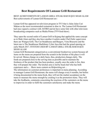 Best Requirements Of Lamaan Grill Restaurant
BEST ACHIEVEMENTS OF LAMAN GRILL STEAK BAR B QUE SHAH ALAM
Best achievements of Laman Grill Restaurant are :
Laman Grill has appeared on television program in TV3 that is Jalan Jalan Cari
Makan as the most recommended restaurant to dine in. The Laman Grill Restaurant
had once signed a contract with ASTRO and do have some link with other television
broadcasting companies such as Media Prima (TV9 food show).
They open the second outlet of Laman Grill in Kajang that applied the same concept
as in Shah Alam and they also have another 4 outlets under Chef Zubir supervision
there are Wangsa Grill, The Cut Steakhouse and Burgers, Vista Brasserie and the
latest one is The Steakhouse Shaftsbury Cyber Jaya that had the grand opening on
early March 2017. SYSTEM USED BY LAMAN GRILL STEAK BAR B QUE
SHAH ALAM
Laman Grill Restaurant categorized as a conventional foodservice system because all
items on the menu are prepared from the scratch in the kitchen of the place it will
be served. Menus change on a daily basis, thus, production changes daily. The
foods are prepared close to the serving time as possible and to maintain the
freshness of the product that has been produce, usually once the order is fire, then
they will prepare the order. The kitchen area is led by head chef who has both
experience and a ... Show more content on Helpwriting.net ...
The information on customer preferences is important in menu planning. According
to manager Laman Grill Restaurant, the menu will change every 6 months, but before
it being documented in the menu book, they will test the market acceptance on the
menu to measure the menu strength by creating it as the promotion menu. They will
take the feedbacks, comments concerning the reactions of the customers on the menu
to improvise in order to fulfil the customers satisfactory and make the menu
 
