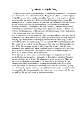 Lysistrata Analysis Essay
Lysistrata is a tale which is centered around an Athenian woman named Lysistrata and
her comrades who have taken control of the Acropolis in Athens. Lysistrata explains
to the old men how the women have seized the Acropolis to keep men from using the
money to make war and to keep dishonest officials from stealing the money. The
opening scene of Lysistrataenacts the stereotypical and traditional characterization of
women in Greece and also distances Lysistrata from this overused expression,
housewife character. The audience is met with a woman, Lysistrata, who is furious
with the other women from her country because they have not come to discuss war
with her. The basic premise of the play is, Lysistrata coming up with a plan to put an
... Show more content on Helpwriting.net ...
The old men protest how the women they have nourished all these years have turned
against them and seized a sacred shrine. Although, while the men are busy with their
smoking logs, the women walk in carrying pitchers of water which they will pour
over the fires which the men have set. The old men and old women trade insults, but
the women will not back down, and they empty their water over the heads of the old
men. When the magistrate arrives, he tells the men the women s behavior is the
result of the men spoiling their women and treating them with gentleness when they
do not deserve to be cherished. The magistrate orders the men to force open the
doors, but he moves to a safe distance to watch.
When the doors are forced open, Lysistrata emerges. The magistrate orders her
arrested, but the policeman is too intimidated by Lysistrata to arrest her. The other
women join Lysistrata in defying the policemen, who are too cowed to follow the
magistrate s orders to seize the women. The magistrate responds to the women s
actions with a claim, they shall never lose to women and the newly brave police
attack the women, but they are soon beaten off and in retreat. The women say they
can administer the money, since they are used to administering the household money.
Lysistrata also tells the magistrate how the women have been patient while the men
got ready for the war and refused to listen to any advice.
 