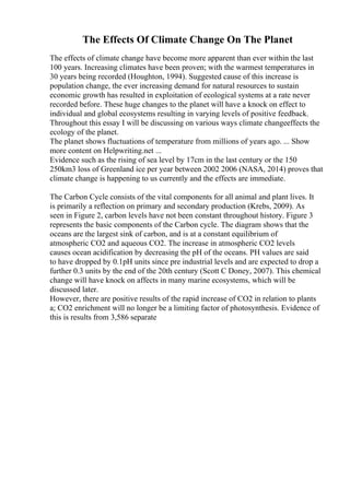 The Effects Of Climate Change On The Planet
The effects of climate change have become more apparent than ever within the last
100 years. Increasing climates have been proven; with the warmest temperatures in
30 years being recorded (Houghton, 1994). Suggested cause of this increase is
population change, the ever increasing demand for natural resources to sustain
economic growth has resulted in exploitation of ecological systems at a rate never
recorded before. These huge changes to the planet will have a knock on effect to
individual and global ecosystems resulting in varying levels of positive feedback.
Throughout this essay I will be discussing on various ways climate changeeffects the
ecology of the planet.
The planet shows fluctuations of temperature from millions of years ago. ... Show
more content on Helpwriting.net ...
Evidence such as the rising of sea level by 17cm in the last century or the 150
250km3 loss of Greenland ice per year between 2002 2006 (NASA, 2014) proves that
climate change is happening to us currently and the effects are immediate.
The Carbon Cycle consists of the vital components for all animal and plant lives. It
is primarily a reflection on primary and secondary production (Krebs, 2009). As
seen in Figure 2, carbon levels have not been constant throughout history. Figure 3
represents the basic components of the Carbon cycle. The diagram shows that the
oceans are the largest sink of carbon, and is at a constant equilibrium of
atmospheric CO2 and aqueous CO2. The increase in atmospheric CO2 levels
causes ocean acidification by decreasing the pH of the oceans. PH values are said
to have dropped by 0.1pH units since pre industrial levels and are expected to drop a
further 0.3 units by the end of the 20th century (Scott C Doney, 2007). This chemical
change will have knock on affects in many marine ecosystems, which will be
discussed later.
However, there are positive results of the rapid increase of CO2 in relation to plants
a; CO2 enrichment will no longer be a limiting factor of photosynthesis. Evidence of
this is results from 3,586 separate
 