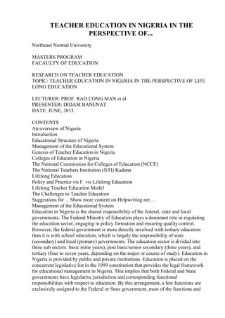 TEACHER EDUCATION IN NIGERIA IN THE
PERSPECTIVE OF...
Northeast Normal University
MASTERS PROGRAM
FACAULTY OF EDUCATION
RESEARCH ON TEACHER EDUCATION
TOPIC: TEACHER EDUCATION IN NIGERIA IN THE PERSPECTIVE OF LIFE
LONG EDUCATION
LECTURER: PROF. RAO CONG MAN et al
PRESENTER: DIDAM BANENAT
DATE: JUNE, 2013.
CONTENTS
An overview of Nigeria
Introduction
Educational Structure of Nigeria
Management of the Educational System
Genesis of Teacher Education in Nigeria
Colleges of Education in Nigeria
The National Commission for Colleges of Education (NCCE)
The National Teachers Institution (NTI) Kaduna
Lifelong Education
Policy and Practice vis Г vis Lifelong Education
Lifelong Teacher Education Model
The Challenges to Teacher Education
Suggestions for ... Show more content on Helpwriting.net ...
Management of the Educational System
Education in Nigeria is the shared responsibility of the federal, state and local
governments. The Federal Ministry of Education plays a dominant role in regulating
the education sector, engaging in policy formation and ensuring quality control.
However, the federal government is more directly involved with tertiary education
than it is with school education, which is largely the responsibility of state
(secondary) and local (primary) governments. The education sector is divided into
three sub sectors: basic (nine years), post basic/senior secondary (three years), and
tertiary (four to seven years, depending on the major or course of study). Education in
Nigeria is provided by public and private institutions. Education is placed on the
concurrent legislative list in the 1999 constitution that provides the legal framework
for educational management in Nigeria. This implies that both Federal and State
governments have legislative jurisdiction and corresponding functional
responsibilities with respect to education. By this arrangement, a few functions are
exclusively assigned to the Federal or State government, most of the functions and
 