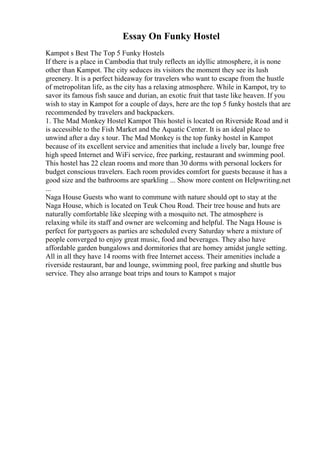 Essay On Funky Hostel
Kampot s Best The Top 5 Funky Hostels
If there is a place in Cambodia that truly reflects an idyllic atmosphere, it is none
other than Kampot. The city seduces its visitors the moment they see its lush
greenery. It is a perfect hideaway for travelers who want to escape from the hustle
of metropolitan life, as the city has a relaxing atmosphere. While in Kampot, try to
savor its famous fish sauce and durian, an exotic fruit that taste like heaven. If you
wish to stay in Kampot for a couple of days, here are the top 5 funky hostels that are
recommended by travelers and backpackers.
1. The Mad Monkey Hostel Kampot This hostel is located on Riverside Road and it
is accessible to the Fish Market and the Aquatic Center. It is an ideal place to
unwind after a day s tour. The Mad Monkey is the top funky hostel in Kampot
because of its excellent service and amenities that include a lively bar, lounge free
high speed Internet and WiFi service, free parking, restaurant and swimming pool.
This hostel has 22 clean rooms and more than 30 dorms with personal lockers for
budget conscious travelers. Each room provides comfort for guests because it has a
good size and the bathrooms are sparkling ... Show more content on Helpwriting.net
...
Naga House Guests who want to commune with nature should opt to stay at the
Naga House, which is located on Teuk Chou Road. Their tree house and huts are
naturally comfortable like sleeping with a mosquito net. The atmosphere is
relaxing while its staff and owner are welcoming and helpful. The Naga House is
perfect for partygoers as parties are scheduled every Saturday where a mixture of
people converged to enjoy great music, food and beverages. They also have
affordable garden bungalows and dormitories that are homey amidst jungle setting.
All in all they have 14 rooms with free Internet access. Their amenities include a
riverside restaurant, bar and lounge, swimming pool, free parking and shuttle bus
service. They also arrange boat trips and tours to Kampot s major
 